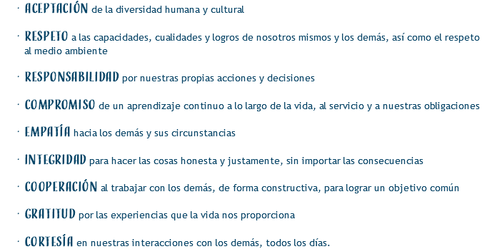 Aceptación de la diversidad humana y cultural Respeto a las capacidades, cualidades y logros de nosotros mismos y los demás, así como el respeto al medio ambiente Responsabilidad por nuestras propias acciones y decisiones Compromiso de un aprendizaje continuo a lo largo de la vida, al servicio y a nuestras obligaciones Empatía hacia los demás y sus circunstancias Integridad para hacer las cosas honesta y justamente, sin importar las consecuencias Cooperación al trabajar con los demás, de forma constructiva, para lograr un objetivo común Gratitud por las experiencias que la vida nos proporciona Cortesía en nuestras interacciones con los demás, todos los días.