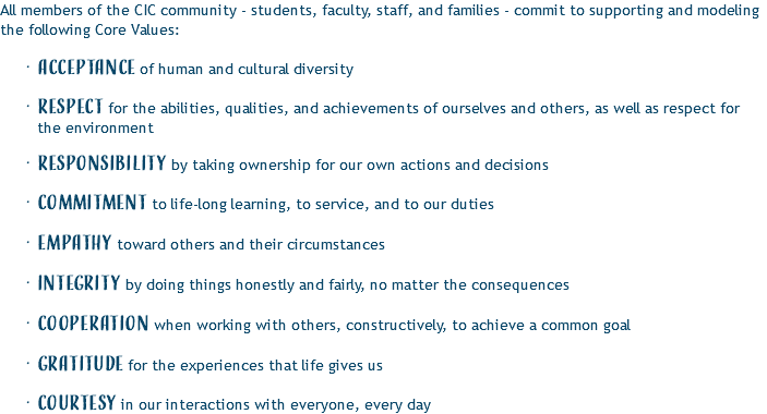 All members of the CIC community - students, faculty, staff, and families - commit to supporting and modeling the following Core Values: Acceptance of human and cultural diversity Respect for the abilities, qualities, and achievements of ourselves and others, as well as respect for the environment Responsibility by taking ownership for our own actions and decisions Commitment to life-long learning, to service, and to our duties Empathy toward others and their circumstances Integrity by doing things honestly and fairly, no matter the consequences Cooperation when working with others, constructively, to achieve a common goal Gratitude for the experiences that life gives us Courtesy in our interactions with everyone, every day