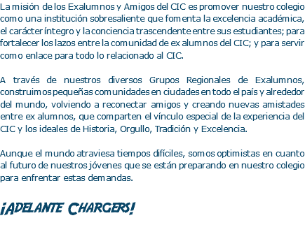 La misión de los Exalumnos y Amigos del CIC es promover nuestro colegio como una institución sobresaliente que fomenta la excelencia académica, el carácter íntegro y la conciencia trascendente entre sus estudiantes; para fortalecer los lazos entre la comunidad de ex alumnos del CIC; y para servir como enlace para todo lo relacionado al CIC. A través de nuestros diversos Grupos Regionales de Exalumnos, construimos pequeñas comunidades en ciudades en todo el país y alrededor del mundo, volviendo a reconectar amigos y creando nuevas amistades entre ex alumnos, que comparten el vínculo especial de la experiencia del CIC y los ideales de Historia, Orgullo, Tradición y Excelencia. Aunque el mundo atraviesa tiempos difíciles, somos optimistas en cuanto al futuro de nuestros jóvenes que se están preparando en nuestro colegio para enfrentar estas demandas. ¡Adelante Chargers!