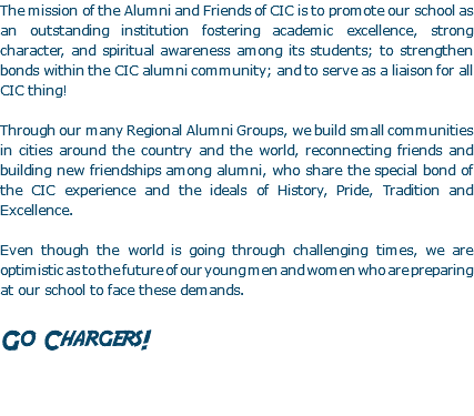 The mission of the Alumni and Friends of CIC is to promote our school as an outstanding institution fostering academic excellence, strong character, and spiritual awareness among its students; to strengthen bonds within the CIC alumni community; and to serve as a liaison for all CIC thing! Through our many Regional Alumni Groups, we build small communities in cities around the country and the world, reconnecting friends and building new friendships among alumni, who share the special bond of the CIC experience and the ideals of History, Pride, Tradition and Excellence. Even though the world is going through challenging times, we are optimistic as to the future of our young men and women who are preparing at our school to face these demands. Go Chargers!